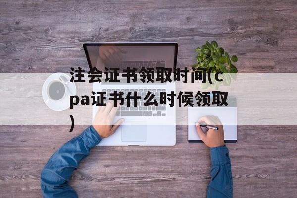 注会证书领取时间(cpa证书什么时候领取)-第1张图片-