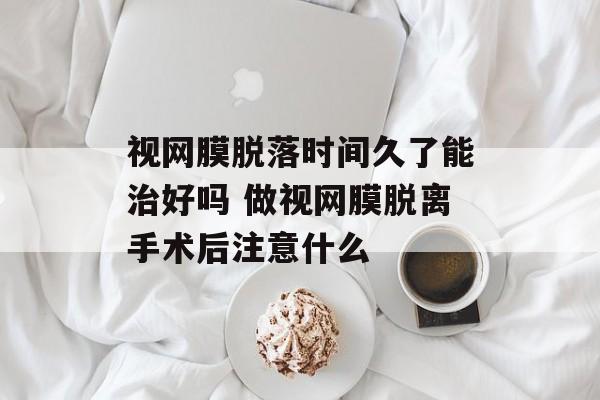 视网膜脱落时间久了能治好吗 做视网膜脱离手术后注意什么-第1张图片-