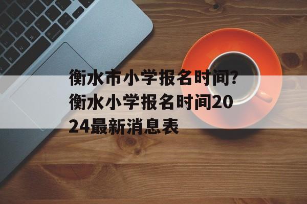 衡水市小学报名时间？衡水小学报名时间2024最新消息表-第1张图片-