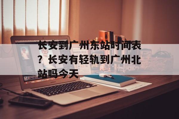 长安到广州东站时间表？长安有轻轨到广州北站吗今天-第1张图片-