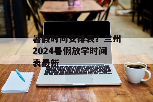 暑假时间安排表？兰州2024暑假放学时间表最新-第1张图片-