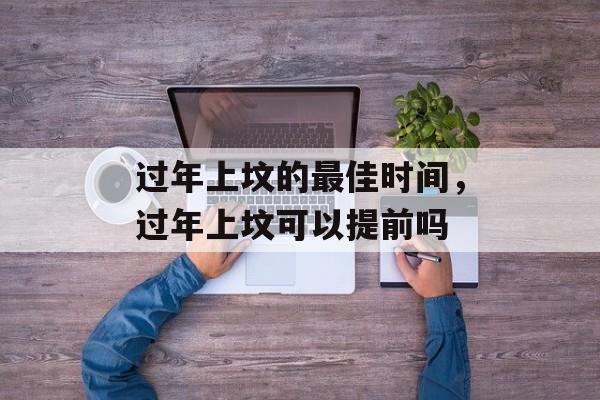过年上坟的最佳时间，过年上坟可以提前吗-第1张图片-