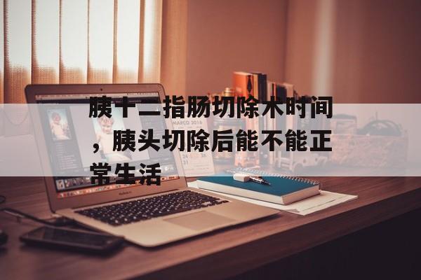 胰十二指肠切除术时间，胰头切除后能不能正常生活-第1张图片-
