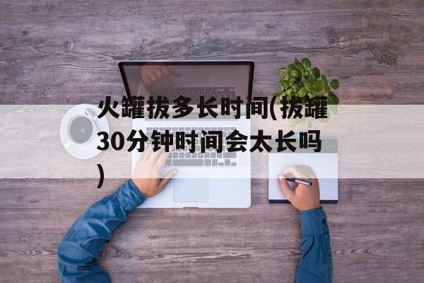 火罐拔多长时间(拔罐30分钟时间会太长吗)-第1张图片-