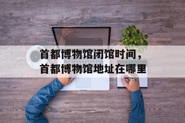 首都博物馆闭馆时间，首都博物馆地址在哪里-第1张图片-