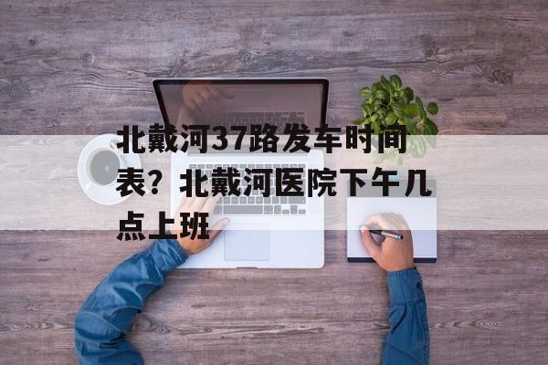 北戴河37路发车时间表？北戴河医院下午几点上班-第1张图片-