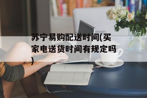 苏宁易购配送时间(买家电送货时间有规定吗)-第1张图片-