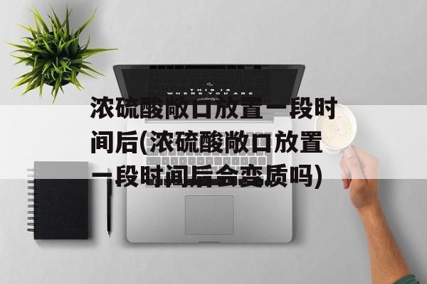 浓硫酸敞口放置一段时间后(浓硫酸敞口放置一段时间后会变质吗)-第1张图片-