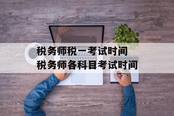 税务师税一考试时间 税务师各科目考试时间-第1张图片-
