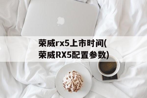 荣威rx5上市时间(荣威RX5配置参数)-第1张图片-