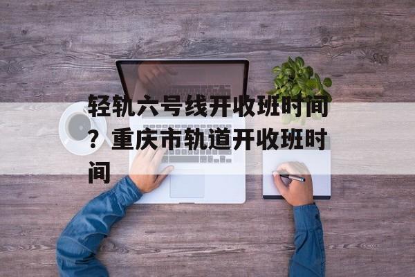 轻轨六号线开收班时间？重庆市轨道开收班时间-第1张图片-
