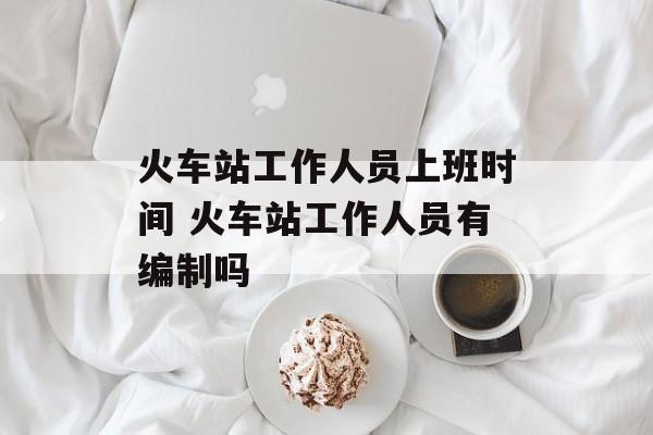 火车站工作人员上班时间 火车站工作人员有编制吗-第1张图片-
