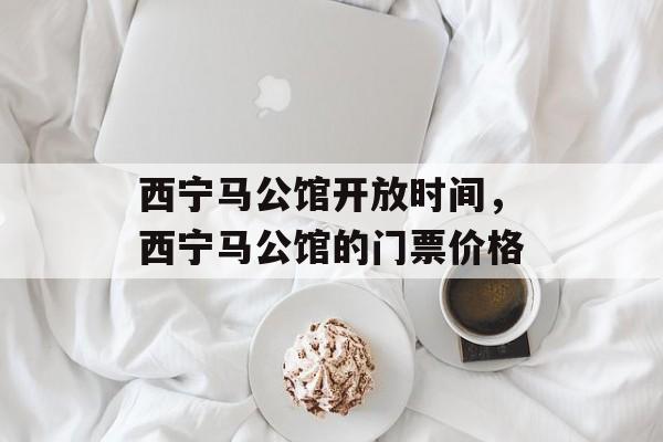 西宁马公馆开放时间，西宁马公馆的门票价格-第1张图片-