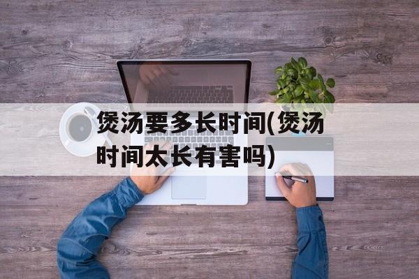 煲汤要多长时间(煲汤时间太长有害吗)-第1张图片-