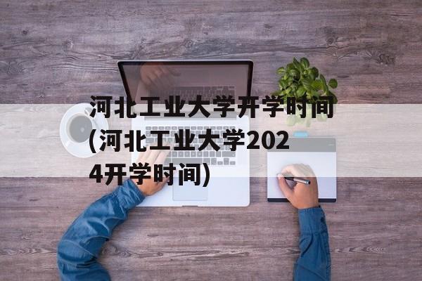 河北工业大学开学时间(河北工业大学2024开学时间)-第1张图片-
