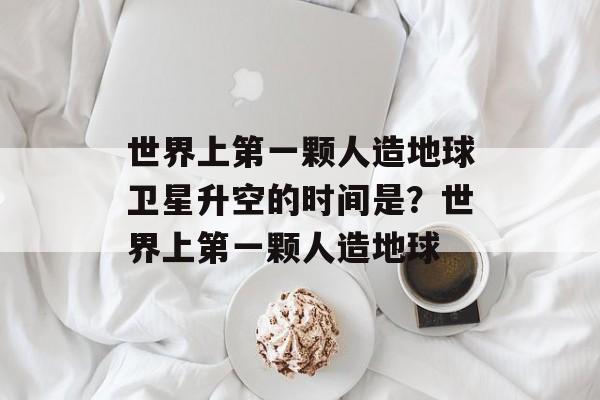 世界上第一颗人造地球卫星升空的时间是？世界上第一颗人造地球-第1张图片-