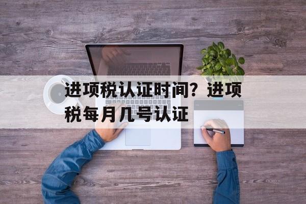 进项税认证时间？进项税每月几号认证-第1张图片-