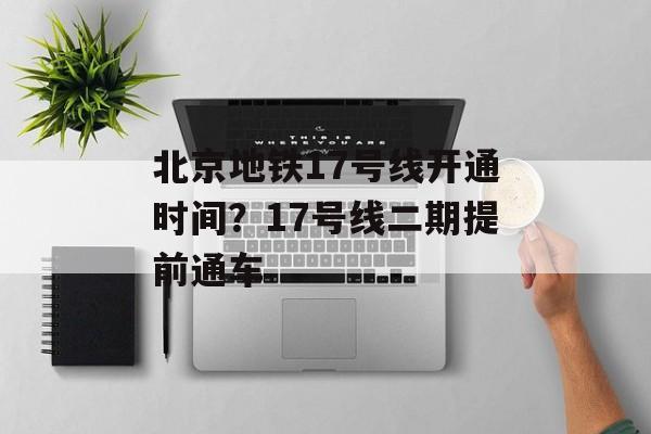 北京地铁17号线开通时间？17号线二期提前通车-第1张图片-