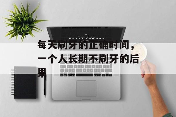 每天刷牙的正确时间，一个人长期不刷牙的后果-第1张图片-