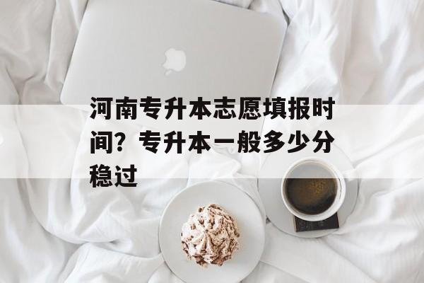 河南专升本志愿填报时间？专升本一般多少分稳过-第1张图片-