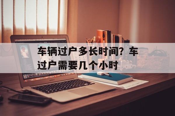车辆过户多长时间？车过户需要几个小时-第1张图片-