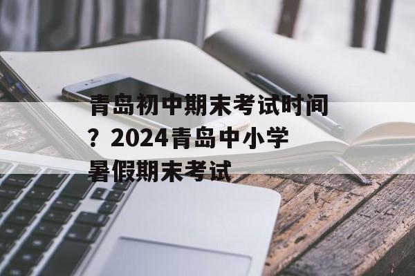 青岛初中期末考试时间？2024青岛中小学暑假期末考试-第1张图片-