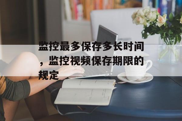 监控最多保存多长时间，监控视频保存期限的规定-第1张图片-