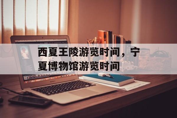 西夏王陵游览时间，宁夏博物馆游览时间-第1张图片-