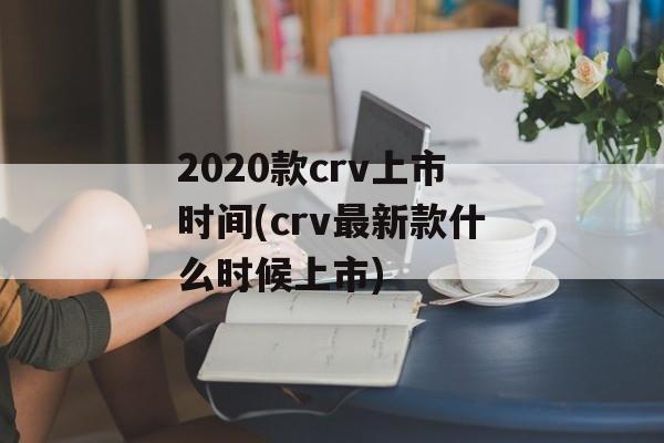 2020款crv上市时间(crv最新款什么时候上市)-第1张图片-