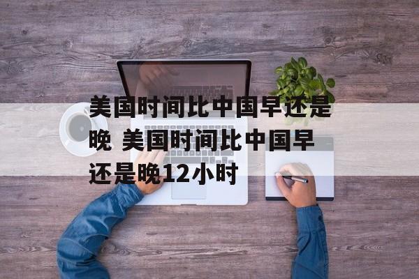 美国时间比中国早还是晚 美国时间比中国早还是晚12小时-第1张图片-
