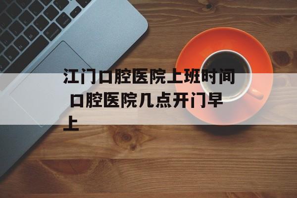 江门口腔医院上班时间 口腔医院几点开门早上-第1张图片-
