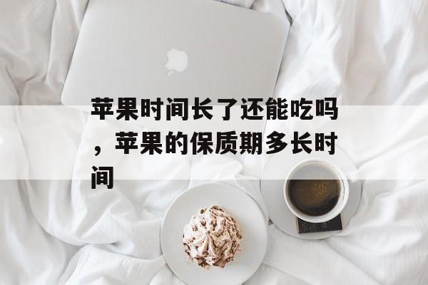 苹果时间长了还能吃吗，苹果的保质期多长时间-第1张图片-