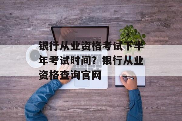 银行从业资格考试下半年考试时间？银行从业资格查询官网-第1张图片-