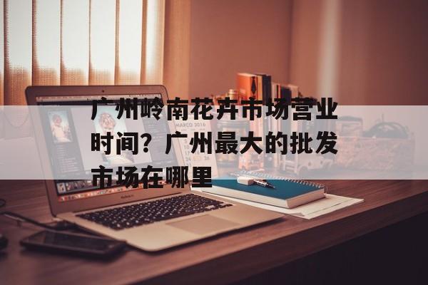 广州岭南花卉市场营业时间？广州最大的批发市场在哪里-第1张图片-