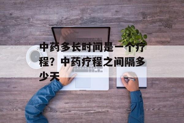 中药多长时间是一个疗程？中药疗程之间隔多少天-第1张图片-