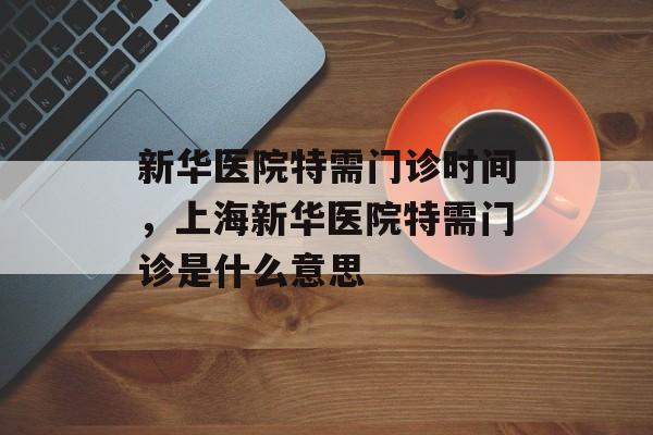 新华医院特需门诊时间，上海新华医院特需门诊是什么意思-第1张图片-