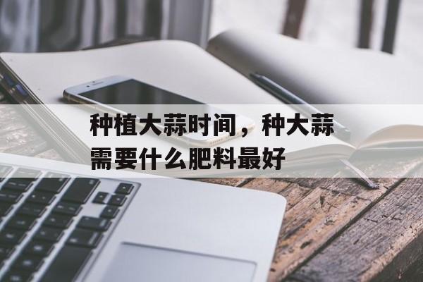 种植大蒜时间，种大蒜需要什么肥料最好-第1张图片-