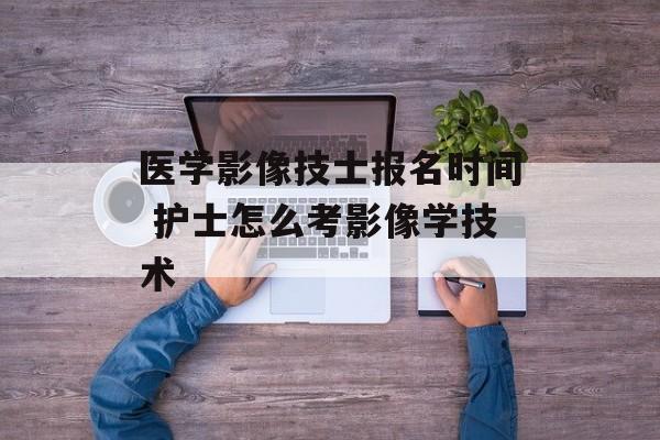 医学影像技士报名时间 护士怎么考影像学技术-第1张图片-