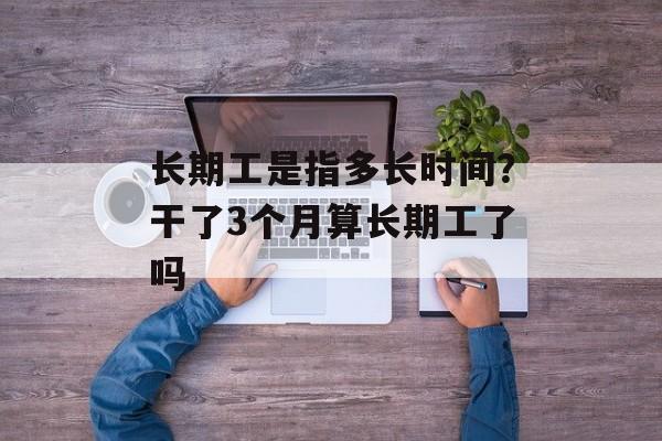 长期工是指多长时间？干了3个月算长期工了吗-第1张图片-