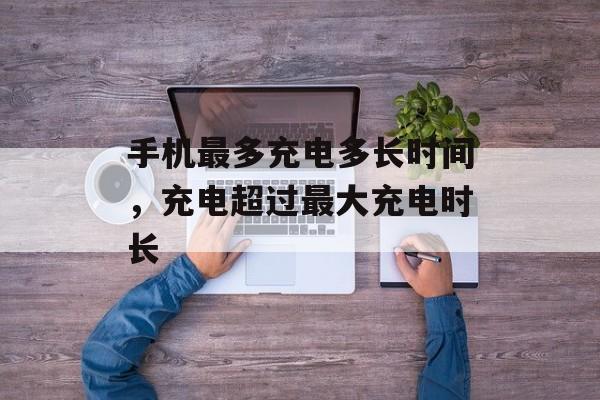 手机最多充电多长时间，充电超过最大充电时长-第1张图片-