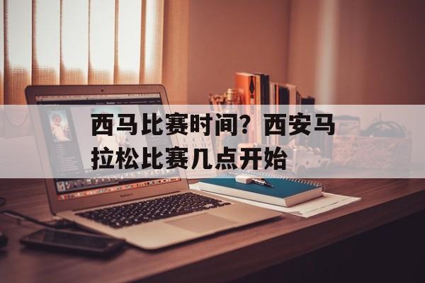 西马比赛时间？西安马拉松比赛几点开始-第1张图片-