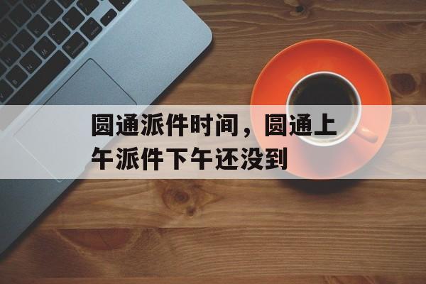 圆通派件时间，圆通上午派件下午还没到-第1张图片-