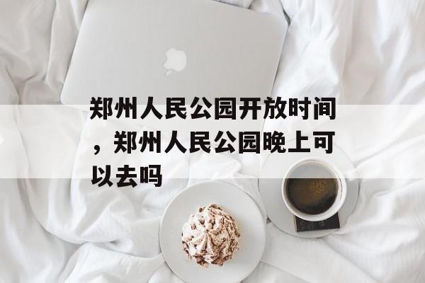 郑州人民公园开放时间，郑州人民公园晚上可以去吗-第1张图片-