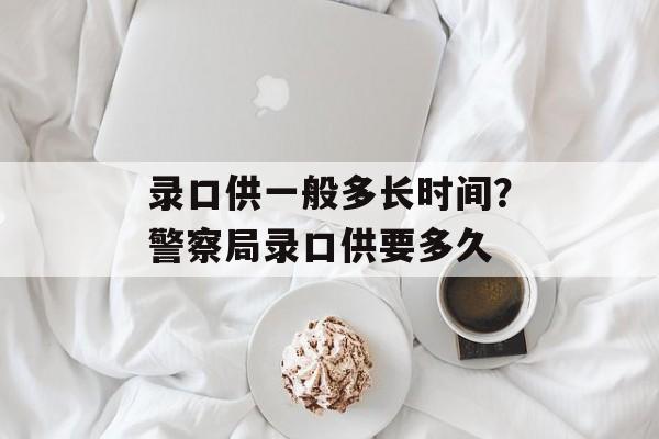 录口供一般多长时间？警察局录口供要多久-第1张图片-