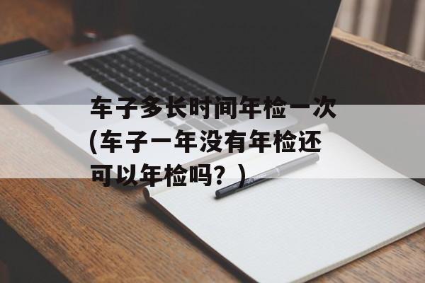 车子多长时间年检一次(车子一年没有年检还可以年检吗？)-第1张图片-