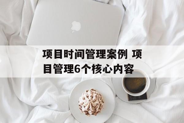 项目时间管理案例 项目管理6个核心内容-第1张图片-