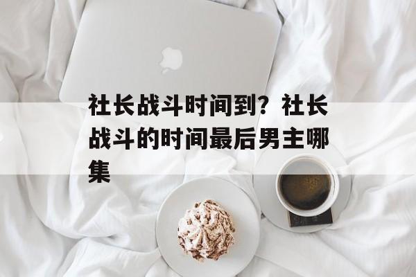 社长战斗时间到？社长战斗的时间最后男主哪集-第1张图片-
