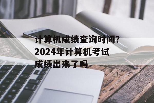 计算机成绩查询时间？2024年计算机考试成绩出来了吗-第1张图片-