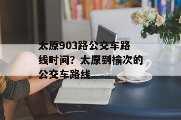 太原903路公交车路线时间？太原到榆次的公交车路线-第1张图片-