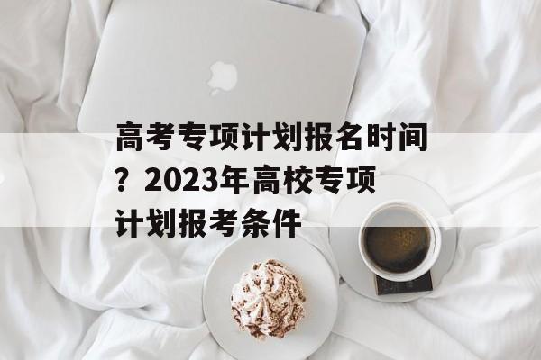 高考专项计划报名时间？2023年高校专项计划报考条件-第1张图片-